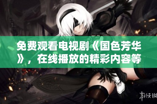免费观看电视剧《国色芳华》，在线播放的精彩内容等你来欣赏