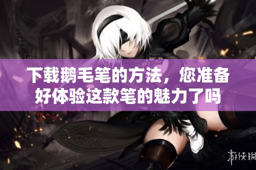 下载鹅毛笔的方法，您准备好体验这款笔的魅力了吗