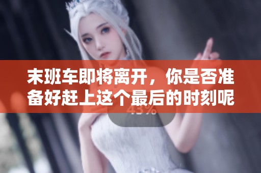 末班车即将离开，你是否准备好赶上这个最后的时刻呢