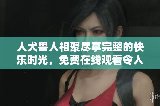人犬兽人相聚尽享完整的快乐时光，免费在线观看令人惊艳的精彩内容
