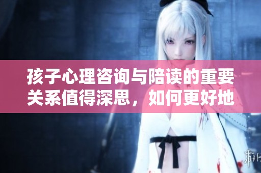 孩子心理咨询与陪读的重要关系值得深思，如何更好地进行陪伴和辅导
