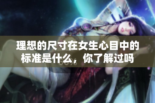 理想的尺寸在女生心目中的标准是什么，你了解过吗