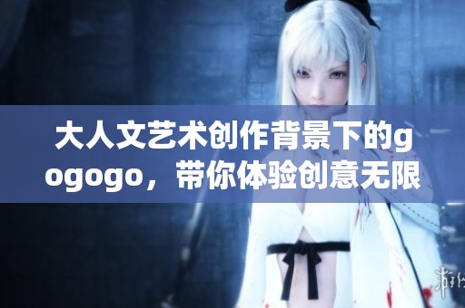 大人文艺术创作背景下的gogogo，带你体验创意无限的艺术之旅