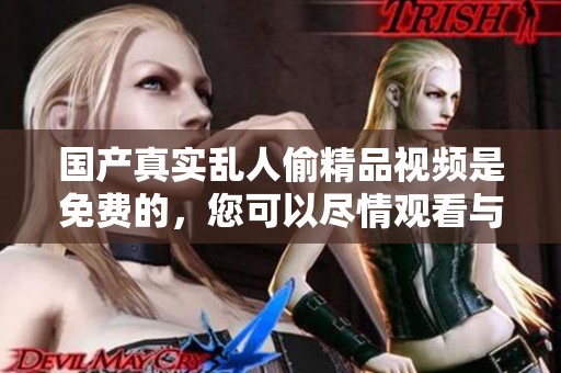 国产真实乱人偷精品视频是免费的，您可以尽情观看与体验精彩内容