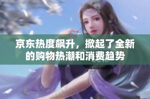 京东热度飙升，掀起了全新的购物热潮和消费趋势