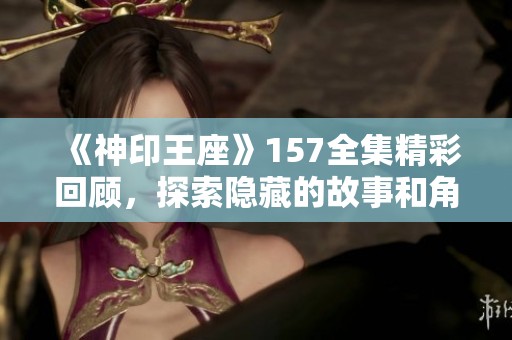 《神印王座》157全集精彩回顾，探索隐藏的故事和角色深度