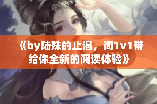 《by陆殊的止渴，词1v1带给你全新的阅读体验》