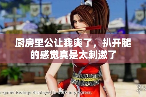 厨房里公让我爽了，扒开腿的感觉真是太刺激了