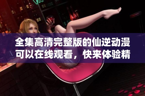 全集高清完整版的仙逆动漫可以在线观看，快来体验精彩内容吧！