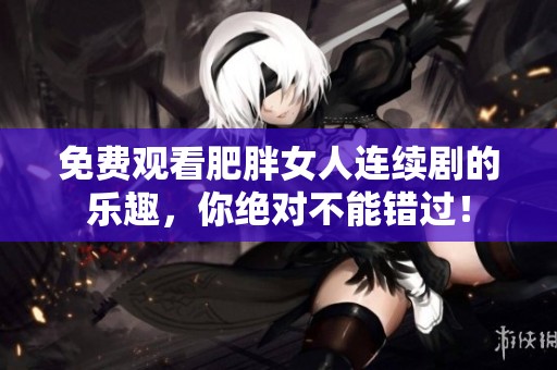 免费观看肥胖女人连续剧的乐趣，你绝对不能错过！