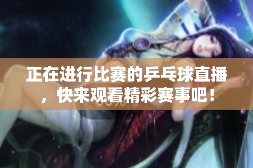 正在进行比赛的乒乓球直播，快来观看精彩赛事吧！