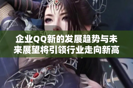 企业QQ新的发展趋势与未来展望将引领行业走向新高度