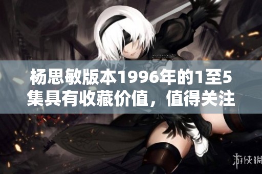 杨思敏版本1996年的1至5集具有收藏价值，值得关注与投资