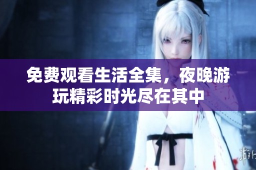 免费观看生活全集，夜晚游玩精彩时光尽在其中
