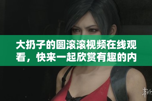 大扔子的圆滚滚视频在线观看，快来一起欣赏有趣的内容吧！