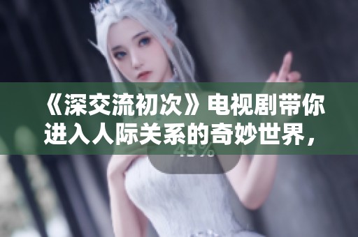 《深交流初次》电视剧带你进入人际关系的奇妙世界，揭示情感背后的真实故事