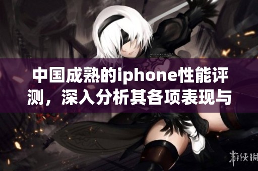 中国成熟的iphone性能评测，深入分析其各项表现与使用体验