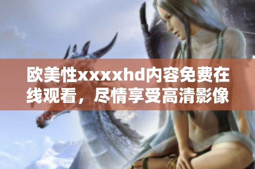 欧美性xxxxhd内容免费在线观看，尽情享受高清影像带来的欢愉体验