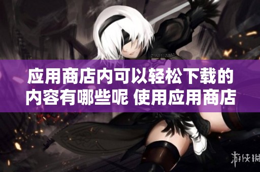 应用商店内可以轻松下载的内容有哪些呢 使用应用商店下载你需要的应用软件