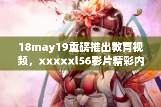 18may19重磅推出教育视频，xxxxxl56影片精彩内容值得观看imp4