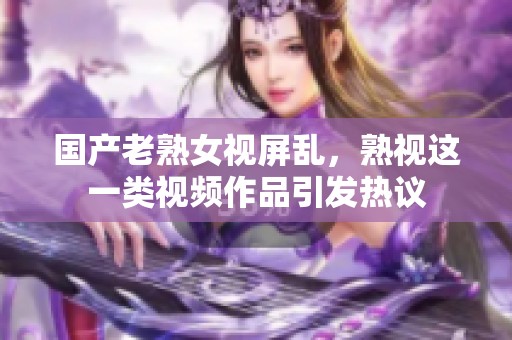 国产老熟女视屏乱，熟视这一类视频作品引发热议