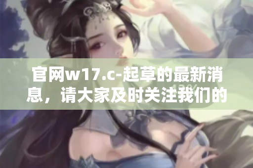 官网w17.c-起草的最新消息，请大家及时关注我们的动态与更新内容
