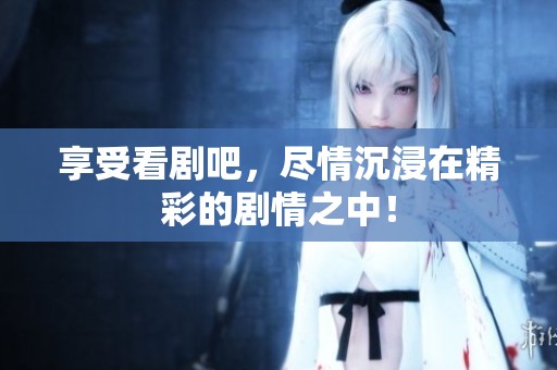 享受看剧吧，尽情沉浸在精彩的剧情之中！