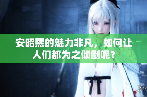 安昭熙的魅力非凡，如何让人们都为之倾倒呢？