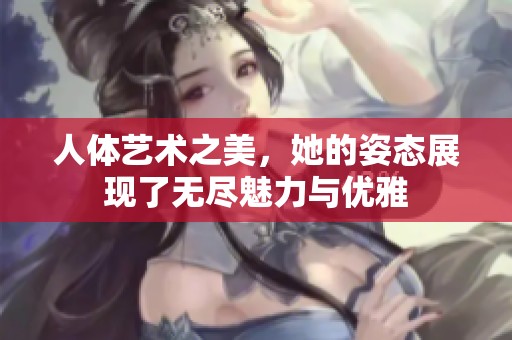 人体艺术之美，她的姿态展现了无尽魅力与优雅