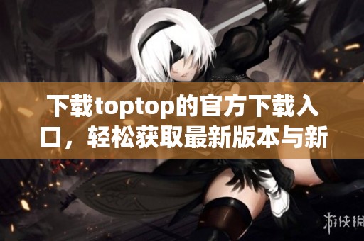下载toptop的官方下载入口，轻松获取最新版本与新功能体验