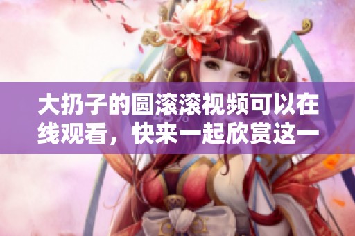 大扔子的圆滚滚视频可以在线观看，快来一起欣赏这一精彩内容吧！