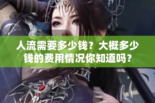 人流需要多少钱？大概多少钱的费用情况你知道吗？