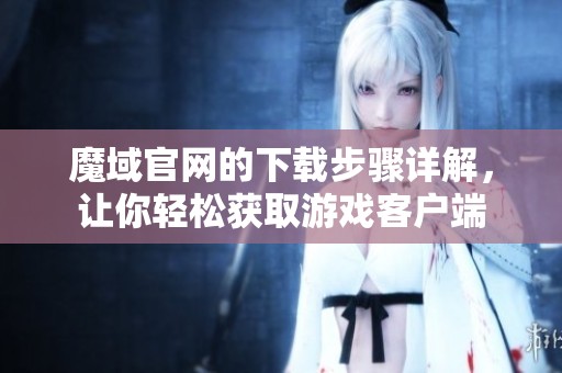 魔域官网的下载步骤详解，让你轻松获取游戏客户端