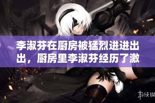李淑芬在厨房被猛烈进进出出，厨房里李淑芬经历了激烈的忙碌时光