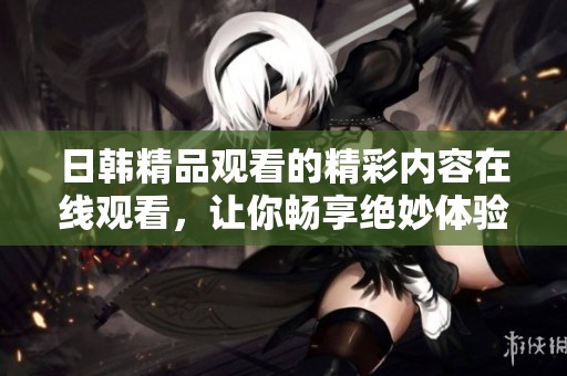 日韩精品观看的精彩内容在线观看，让你畅享绝妙体验的一区二区