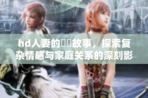 hd人妻的亂倫故事，探索复杂情感与家庭关系的深刻影响
