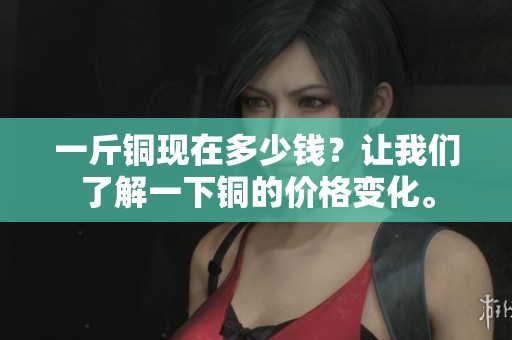 一斤铜现在多少钱？让我们了解一下铜的价格变化。