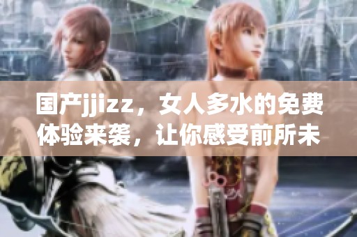 国产jjizz，女人多水的免费体验来袭，让你感受前所未有的快感！