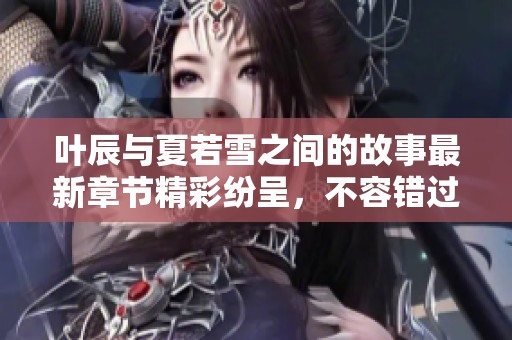 叶辰与夏若雪之间的故事最新章节精彩纷呈，不容错过的情节回顾