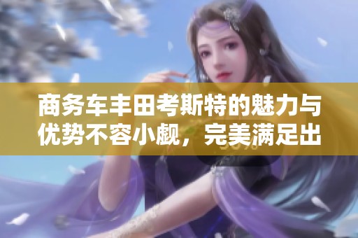 商务车丰田考斯特的魅力与优势不容小觑，完美满足出行需求