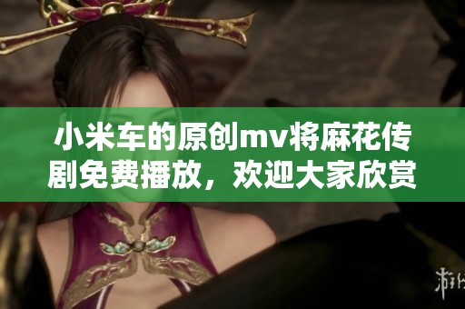 小米车的原创mv将麻花传剧免费播放，欢迎大家欣赏精彩内容！