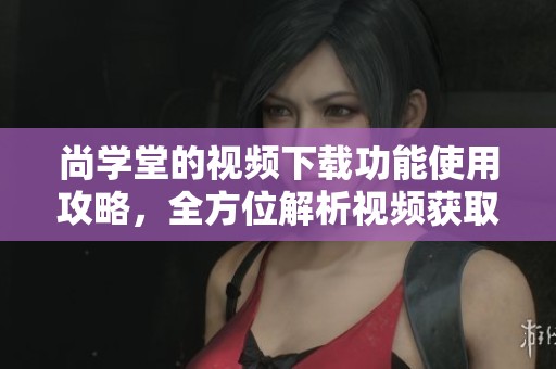 尚学堂的视频下载功能使用攻略，全方位解析视频获取方法