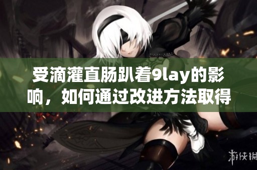 受滴灌直肠趴着9lay的影响，如何通过改进方法取得更好效果