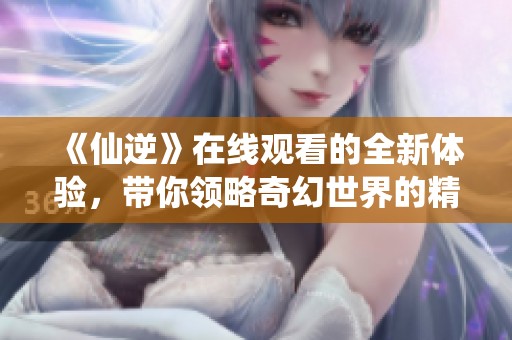 《仙逆》在线观看的全新体验，带你领略奇幻世界的精彩！