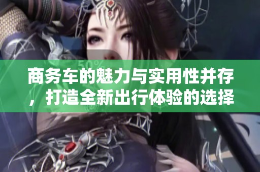 商务车的魅力与实用性并存，打造全新出行体验的选择