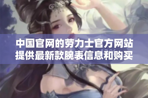 中国官网的劳力士官方网站提供最新款腕表信息和购买指南