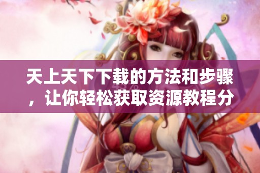 天上天下下载的方法和步骤，让你轻松获取资源教程分享