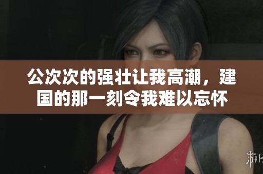 公次次的强壮让我高潮，建国的那一刻令我难以忘怀