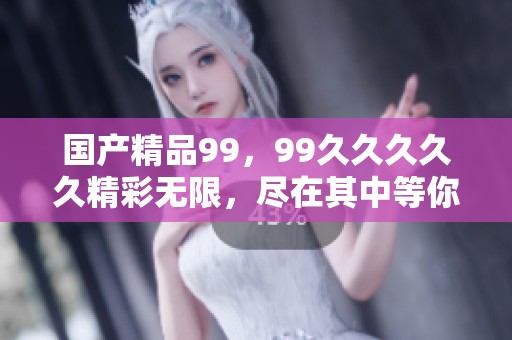 ****99，99****久精彩无限，尽在其中等你发现！