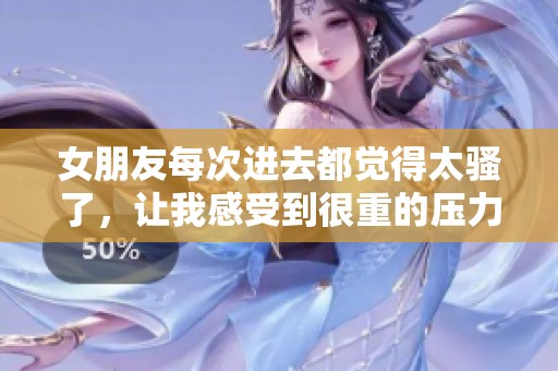 女朋友每次进去都觉得太骚了，让我感受到很重的压力